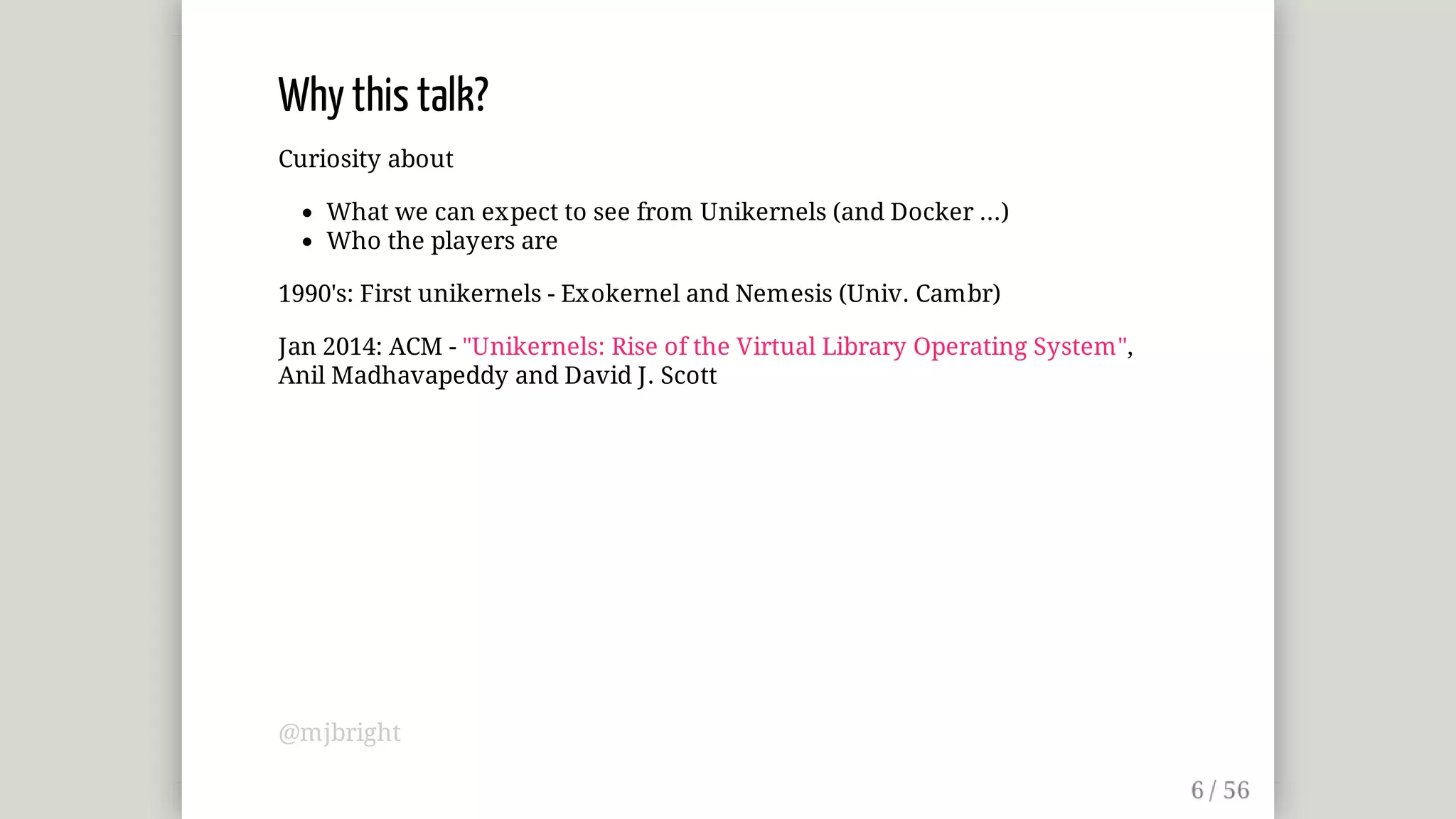 Why	this	talk?
Curiosity	about
What	we	can	expect	to	see	from	Unikernels	(and	Docker	...)
Who	the	players	are
1990's:	First	unikernels	-	Exokernel	and	Nemesis	(Univ.	Cambr)
Jan	2014:	ACM	-	"Unikernels:	Rise	of	the	Virtual	Library	Operating	System",
Anil	Madhavapeddy	and	David	J.	Scott
@mjbright
 