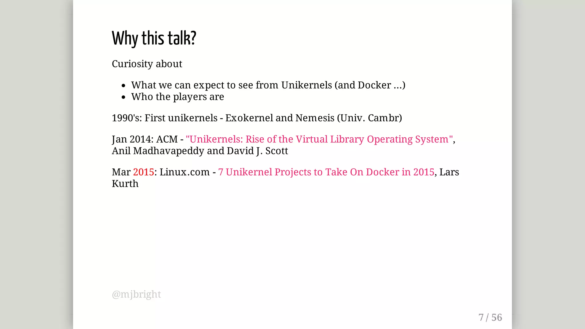 Why	this	talk?
Curiosity	about
What	we	can	expect	to	see	from	Unikernels	(and	Docker	...)
Who	the	players	are
1990's:	First	unikernels	-	Exokernel	and	Nemesis	(Univ.	Cambr)
Jan	2014:	ACM	-	"Unikernels:	Rise	of	the	Virtual	Library	Operating	System",
Anil	Madhavapeddy	and	David	J.	Scott
Mar	2015:	Linux.com	-	7	Unikernel	Projects	to	Take	On	Docker	in	2015,	Lars
Kurth
@mjbright
 
