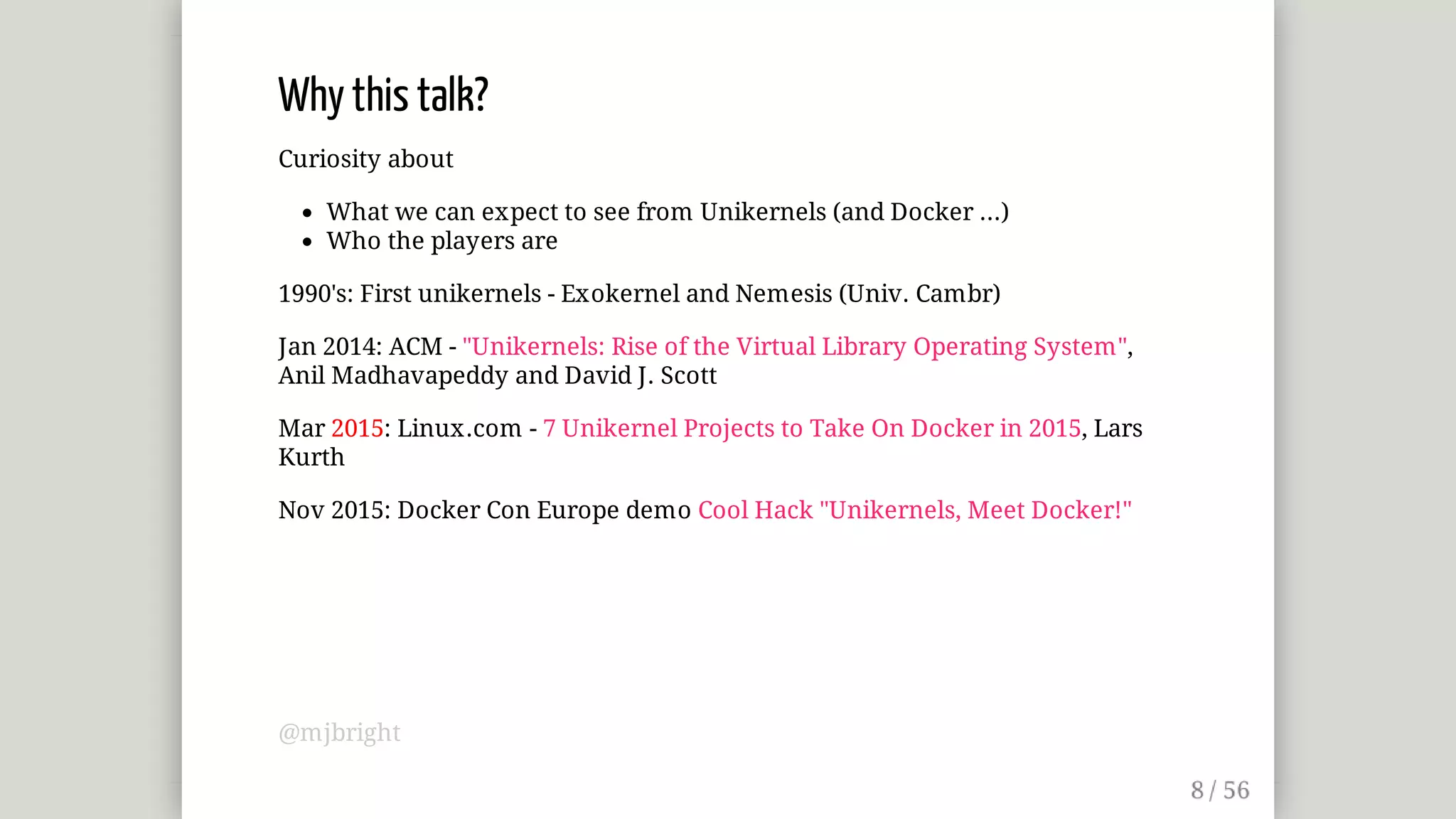 Why	this	talk?
Curiosity	about
What	we	can	expect	to	see	from	Unikernels	(and	Docker	...)
Who	the	players	are
1990's:	First	unikernels	-	Exokernel	and	Nemesis	(Univ.	Cambr)
Jan	2014:	ACM	-	"Unikernels:	Rise	of	the	Virtual	Library	Operating	System",
Anil	Madhavapeddy	and	David	J.	Scott
Mar	2015:	Linux.com	-	7	Unikernel	Projects	to	Take	On	Docker	in	2015,	Lars
Kurth
Nov	2015:	Docker	Con	Europe	demo	Cool	Hack	"Unikernels,	Meet	Docker!"
@mjbright
 