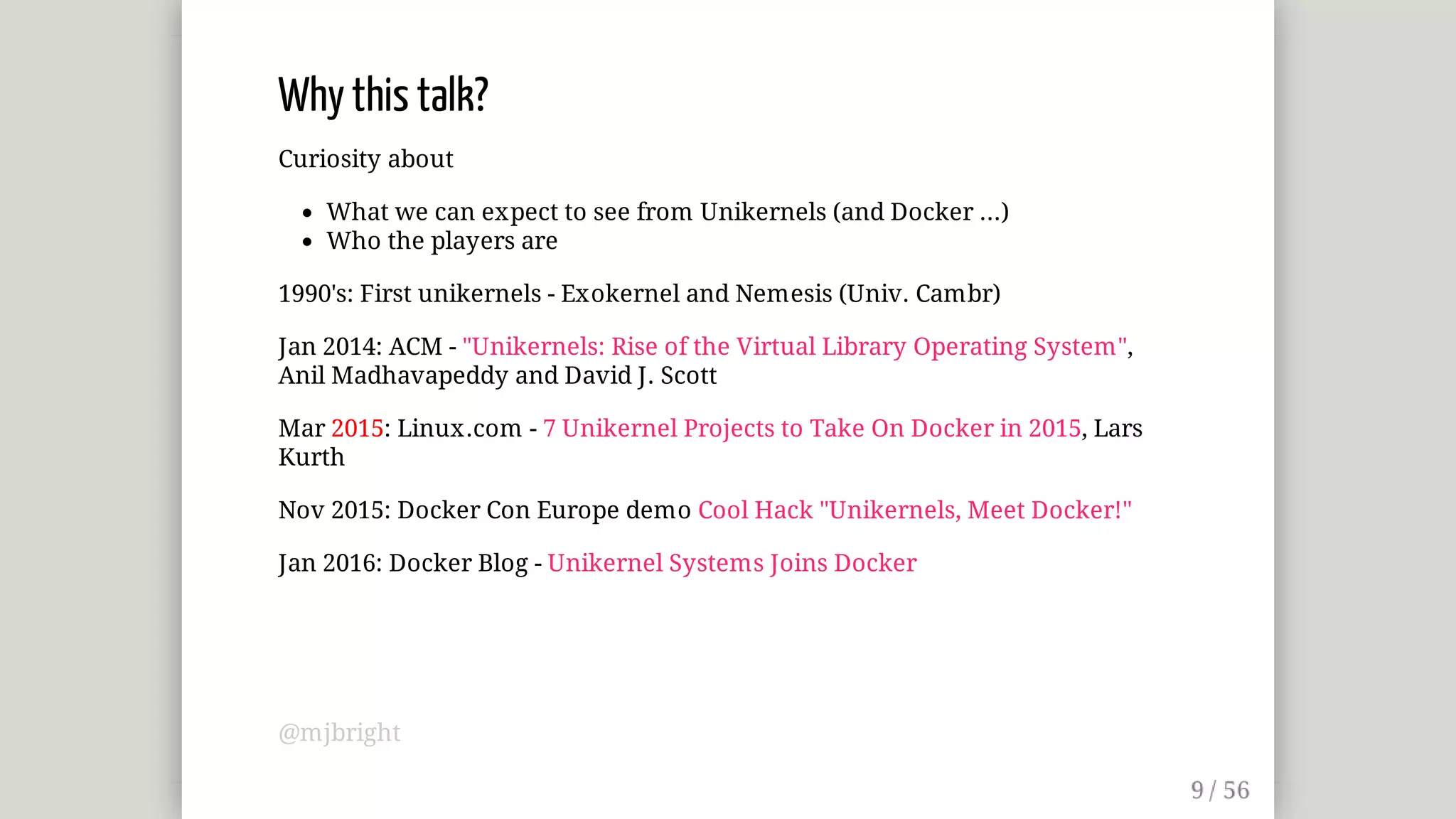 Why	this	talk?
Curiosity	about
What	we	can	expect	to	see	from	Unikernels	(and	Docker	...)
Who	the	players	are
1990's:	First	unikernels	-	Exokernel	and	Nemesis	(Univ.	Cambr)
Jan	2014:	ACM	-	"Unikernels:	Rise	of	the	Virtual	Library	Operating	System",
Anil	Madhavapeddy	and	David	J.	Scott
Mar	2015:	Linux.com	-	7	Unikernel	Projects	to	Take	On	Docker	in	2015,	Lars
Kurth
Nov	2015:	Docker	Con	Europe	demo	Cool	Hack	"Unikernels,	Meet	Docker!"
Jan	2016:	Docker	Blog	-	Unikernel	Systems	Joins	Docker
@mjbright
 