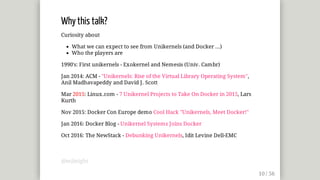 Why	this	talk?
Curiosity	about
What	we	can	expect	to	see	from	Unikernels	(and	Docker	...)
Who	the	players	are
1990's:	First	unikernels	-	Exokernel	and	Nemesis	(Univ.	Cambr)
Jan	2014:	ACM	-	"Unikernels:	Rise	of	the	Virtual	Library	Operating	System",
Anil	Madhavapeddy	and	David	J.	Scott
Mar	2015:	Linux.com	-	7	Unikernel	Projects	to	Take	On	Docker	in	2015,	Lars
Kurth
Nov	2015:	Docker	Con	Europe	demo	Cool	Hack	"Unikernels,	Meet	Docker!"
Jan	2016:	Docker	Blog	-	Unikernel	Systems	Joins	Docker
Oct	2016:	The	NewStack	-	Debunking	Unikernels,	Idit	Levine	Dell-EMC
@mjbright
 