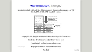 What	are	Unikernels?	"Library	OS"
Applications	built	with	only	the	OS	components	they	actually	require,	e.g.	TCP
Stack,	DNS,	DHCP,	NAT,	F/w,	Disk	access.
Single	process(*)	applications	(no	threads,	forking	or	multi-user)	(*)
Small	size	(few	lines	of	code)	and	very	fast	to	boot
Small	attack	surface	(potentially	secure)
High	performance	-	no	context	switches!
No	shell
@mjbright
 