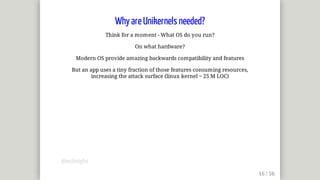 Why	are	Unikernels	needed?
Think	for	a	moment	-	What	OS	do	you	run?
On	what	hardware?
Modern	OS	provide	amazing	backwards	compatibility	and	features
But	an	app	uses	a	tiny	fraction	of	those	features	consuming	resources,
increasing	the	attack	surface	(linux	kernel	~	25	M	LOC)
@mjbright
 