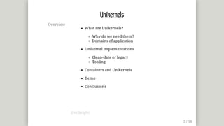 Overview
What	are	Unikernels?
Why	do	we	need	them?
Domains	of	application
Unikernel	implementations
Clean-slate	or	legacy
Tooling
Containers	and	Unikernels
Demo
Conclusions
Unikernels
@mjbright
 