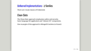 Unikernel	Implementations	-	2	families
There	are	2	main	classes	of	Unikernels
Clean-Slate
The	Clean-Slate	approach	emphasizes	safety	and	security.
Same	language	for	application	and	"Library	OS"	components.
One	example	of	this	approach	is	MirageOS	(written	in	Ocaml)
 