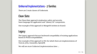 Unikernel	Implementations	-	2	families
There	are	2	main	classes	of	Unikernels
Clean-Slate
The	Clean-Slate	approach	emphasizes	safety	and	security.
Same	language	for	application	and	"Library	OS"	components.
One	example	of	this	approach	is	MirageOS	(written	in	Ocaml)
Legacy
The	Legacy	approach	favours	backward	compatibility	of	existing	applications
based	on	POSIX-compatibilities.
One	example	of	this	approach	is	OSv	for	which	there	are	implementatons	of
Tomcat,	Jetty,	Cassandra,	OpenJDK
We	will	see	more	Unikernel	implementations	later	...
 