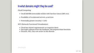 In	what	domains	might	they	be	used?
Cloud	Computing
Small	(kB/MB)	immutable	entities	with	fast	boot	times	(100's	ms).
Possibility	of	on-demand	servers,	µ-services
Potentially	greater	security	(<	LOC)
NFV	(Network	Functional	Virtualization)
Cloud	but	stricter	requirements	on	response	times
Decouple	software	from	the	hardware,	decompose/chain	functions
Ericsson,	NEC,	Cisco	are	active	in	this	domain
@mjbright
 