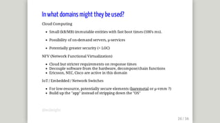 In	what	domains	might	they	be	used?
Cloud	Computing
Small	(kB/MB)	immutable	entities	with	fast	boot	times	(100's	ms).
Possibility	of	on-demand	servers,	µ-services
Potentially	greater	security	(<	LOC)
NFV	(Network	Functional	Virtualization)
Cloud	but	stricter	requirements	on	response	times
Decouple	software	from	the	hardware,	decompose/chain	functions
Ericsson,	NEC,	Cisco	are	active	in	this	domain
IoT	/	Embedded	/	Network	Switches
For	low-resource,	potentially	secure	elements	(baremetal	or	µ-vmm	?)
Build	up	the	"app"	instead	of	stripping	down	the	"OS"
@mjbright
 