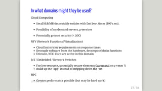 In	what	domains	might	they	be	used?
Cloud	Computing
Small	(kB/MB)	immutable	entities	with	fast	boot	times	(100's	ms).
Possibility	of	on-demand	servers,	µ-services
Potentially	greater	security	(<	LOC)
NFV	(Network	Functional	Virtualization)
Cloud	but	stricter	requirements	on	response	times
Decouple	software	from	the	hardware,	decompose/chain	functions
Ericsson,	NEC,	Cisco	are	active	in	this	domain
IoT	/	Embedded	/	Network	Switches
For	low-resource,	potentially	secure	elements	(baremetal	or	µ-vmm	?)
Build	up	the	"app"	instead	of	stripping	down	the	"OS"
HPC
Greater	performance	possible	(but	may	be	hard	work)@mjbright
 