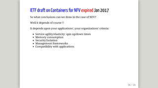 IETF	draft	on	Containers	for	NFV	expired	Jan	2017
So	what	conclusions	can	we	draw	in	the	case	of	NFV?
Well	it	depends	of	course	!!
It	depends	upon	your	applications',	your	organizations'	criteria:
Service	agility/elasticity:	spin	up/down	times
Memory	consumption
Security/Isolation
Management	frameworks
Compatibility	with	applications
 
