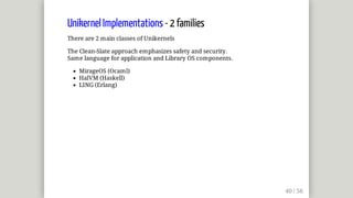 Unikernel	Implementations	-	2	families
There	are	2	main	classes	of	Unikernels
The	Clean-Slate	approach	emphasizes	safety	and	security.
Same	language	for	application	and	Library	OS	components.
MirageOS	(Ocaml)
HalVM	(Haskell)
LING	(Erlang)
 
