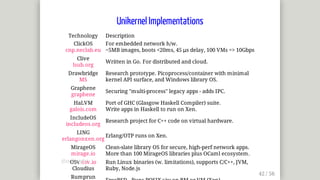 Unikernel	Implementations
Technology Description
ClickOS
cnp.neclab.eu
For	embedded	network	h/w.
~5MB	images,	boots	<20ms,	45	μs	delay,	100	VMs	=>	10Gbps
Clive
lsub.org
Written	in	Go.	For	distributed	and	cloud.
Drawbridge
MS
Research	prototype.	Picoprocess/container	with	minimal
kernel	API	surface,	and	Windows	library	OS.
Graphene
graphene
Securing	"multi-process"	legacy	apps	-	adds	IPC.
HaLVM
galois.com
Port	of	GHC	(Glasgow	Haskell	Compiler)	suite.
Write	apps	in	Haskell	to	run	on	Xen.
IncludeOS
includeos.org
Research	project	for	C++	code	on	virtual	hardware.
LING
erlangonxen.org
Erlang/OTP	runs	on	Xen.
MirageOS
mirage.io
Clean-slate	library	OS	for	secure,	high-perf	network	apps.
More	than	100	MirageOS	libraries	plus	OCaml	ecosystem.
OSv	osv.io
Cloudius
Run	Linux	binaries	(w.	limitations),	supports	C/C++,	JVM,
Ruby,	Node.js
Rumprun
@mjbright
 