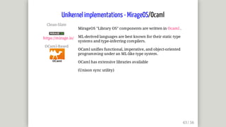 Clean-Slate	
	
https://mirage.io/
OCaml-Based	
MirageOS	"Library	OS"	components	are	written	in	Ocaml	.
ML-derived	languages	are	best	known	for	their	static	type
systems	and	type-inferring	compilers.
OCaml	unifies	functional,	imperative,	and	object-oriented
programming	under	an	ML-like	type	system.
OCaml	has	extensive	libraries	available
(Unison	sync	utility)
Unikernel	implementations	-	MirageOS/Ocaml
 