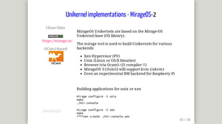 Clean-Slate	
	
https://mirage.io/
OCaml-Based	
MirageOS	Unikernels	are	based	on	the	Mirage-OS
Unikernel	base	(OS	library).
The	mirage	tool	is	used	to	build	Unikernels	for	various
backends:
Xen	Hypervisor	(PV)
Unix	(Linux	or	OS/X	binaries)
Browser	(via	Ocaml->JS	compiler	!!)
MirageOS	3	(/Solo5)	will	support	kvm	(/ukvm)
Even	an	experimental	BM	backend	for	Raspberry	Pi
Building	applications	for	unix	or	xen
mirage	configure	-t	unix
make
./mir-console
mirage	configure	-t	xen
make
****xen	create	./mir-console.xen
Unikernel	implementations	-	MirageOS-2
@mjbright
 