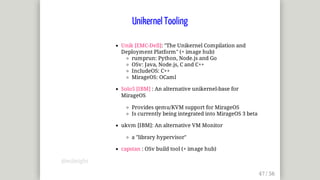 Unik	[EMC-Dell]:	"The	Unikernel	Compilation	and
Deployment	Platform"	(+	image	hub)
rumprun:	Python,	Node.js	and	Go
OSv:	Java,	Node.js,	C	and	C++
IncludeOS:	C++
MirageOS:	OCaml
Solo5	[IBM]	:	An	alternative	unikernel-base	for
MirageOS
Provides	qemu/KVM	support	for	MirageOS
Is	currently	being	integrated	into	MirageOS	3	beta
ukvm	[IBM]:	An	alternative	VM	Monitor
a	"library	hypervisor"
capstan	:	OSv	build	tool	(+	image	hub)
Unikernel	Tooling
@mjbright
 