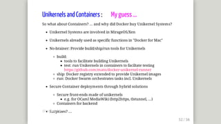 Unikernels	and	Containers	:								My	guess	...
So	what	about	Containers?	...	and	why	did	Docker	buy	Unikernel	Systems?
Unikernel	Systems	are	involved	in	MirageOS/Xen
Unikernels	already	used	as	specific	functions	in	"Docker	for	Mac"
No-brainer:	Provide	build/ship/run	tools	for	Unikernels
build:
tools	to	facilitate	building	Unikernels
test:	run	Unikernels	in	containers	to	faciltate	testing
https://github.com/mato/docker-unikernel-runner
ship:	Docker	registry	extended	to	provide	Unikernel	images
run:	Docker	Swarm	orchestrates	tasks	incl.	Unikernels
Secure	Container	deployments	through	hybrid	solutions
Secure	front-ends	made	of	unikernels
e.g.	for	OCaml	MediaWiki	(http2https,	tlstunnel,	...)
Containers	for	backend
Surprises?	...@mjbright@mjbright
 