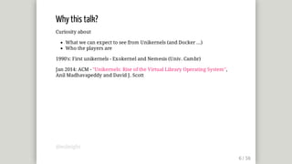 Why	this	talk?
Curiosity	about
What	we	can	expect	to	see	from	Unikernels	(and	Docker	...)
Who	the	players	are
1990's:	First	unikernels	-	Exokernel	and	Nemesis	(Univ.	Cambr)
Jan	2014:	ACM	-	"Unikernels:	Rise	of	the	Virtual	Library	Operating	System",
Anil	Madhavapeddy	and	David	J.	Scott
@mjbright
 