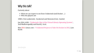 Why	this	talk?
Curiosity	about
What	we	can	expect	to	see	from	Unikernels	(and	Docker	...)
Who	the	players	are
1990's:	First	unikernels	-	Exokernel	and	Nemesis	(Univ.	Cambr)
Jan	2014:	ACM	-	"Unikernels:	Rise	of	the	Virtual	Library	Operating	System",
Anil	Madhavapeddy	and	David	J.	Scott
Mar	2015:	Linux.com	-	7	Unikernel	Projects	to	Take	On	Docker	in	2015,	Lars
Kurth
@mjbright
 