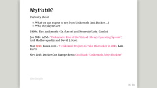Why	this	talk?
Curiosity	about
What	we	can	expect	to	see	from	Unikernels	(and	Docker	...)
Who	the	players	are
1990's:	First	unikernels	-	Exokernel	and	Nemesis	(Univ.	Cambr)
Jan	2014:	ACM	-	"Unikernels:	Rise	of	the	Virtual	Library	Operating	System",
Anil	Madhavapeddy	and	David	J.	Scott
Mar	2015:	Linux.com	-	7	Unikernel	Projects	to	Take	On	Docker	in	2015,	Lars
Kurth
Nov	2015:	Docker	Con	Europe	demo	Cool	Hack	"Unikernels,	Meet	Docker!"
@mjbright
 
