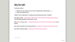 Why	this	talk?
Curiosity	about
What	we	can	expect	to	see	from	Unikernels	(and	Docker	...)
Who	the	players	are
1990's:	First	unikernels	-	Exokernel	and	Nemesis	(Univ.	Cambr)
Jan	2014:	ACM	-	"Unikernels:	Rise	of	the	Virtual	Library	Operating	System",
Anil	Madhavapeddy	and	David	J.	Scott
Mar	2015:	Linux.com	-	7	Unikernel	Projects	to	Take	On	Docker	in	2015,	Lars
Kurth
Nov	2015:	Docker	Con	Europe	demo	Cool	Hack	"Unikernels,	Meet	Docker!"
Jan	2016:	Docker	Blog	-	Unikernel	Systems	Joins	Docker
@mjbright
 