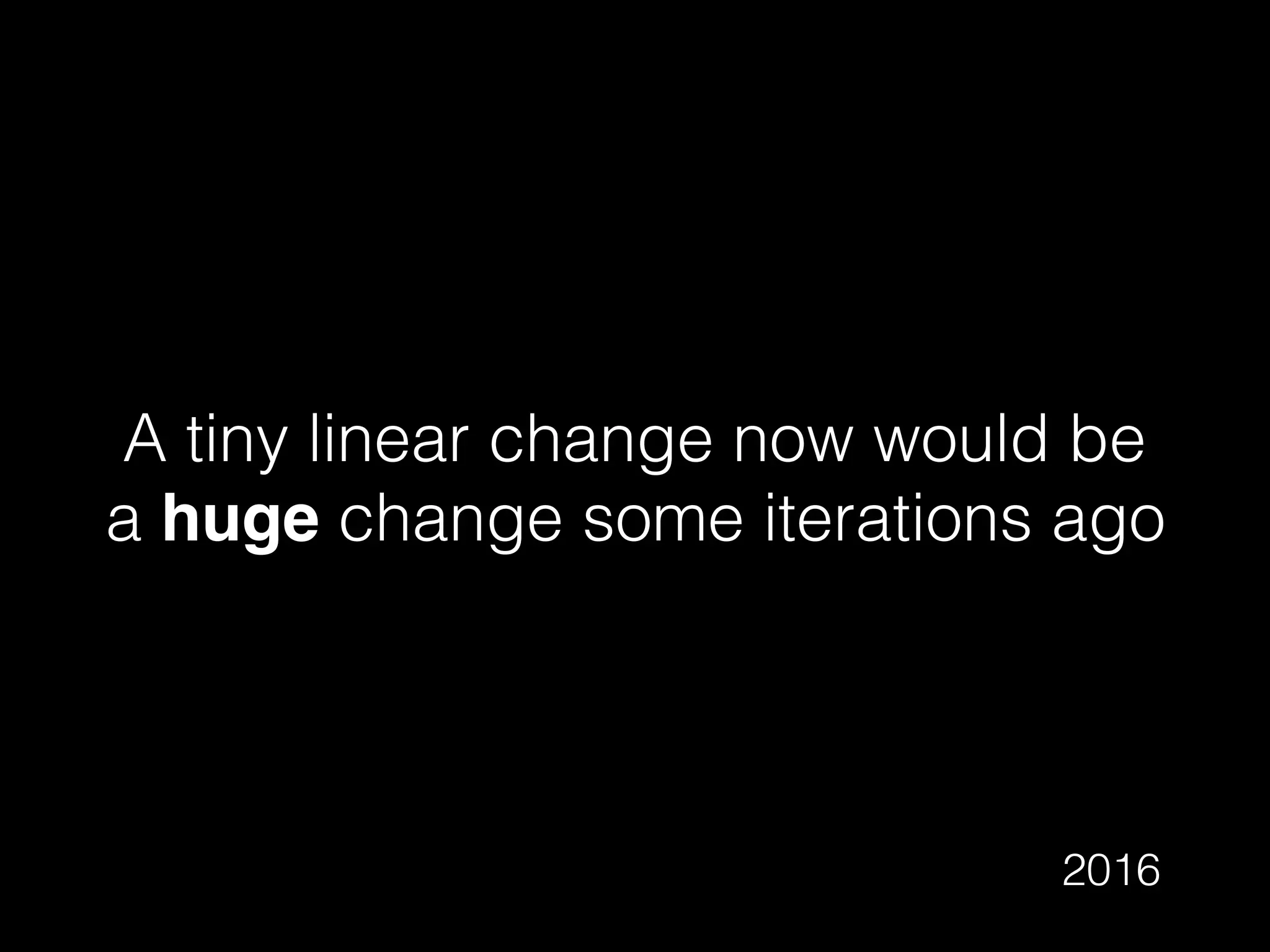 A tiny linear change now would be
a huge change some iterations ago
2016
 