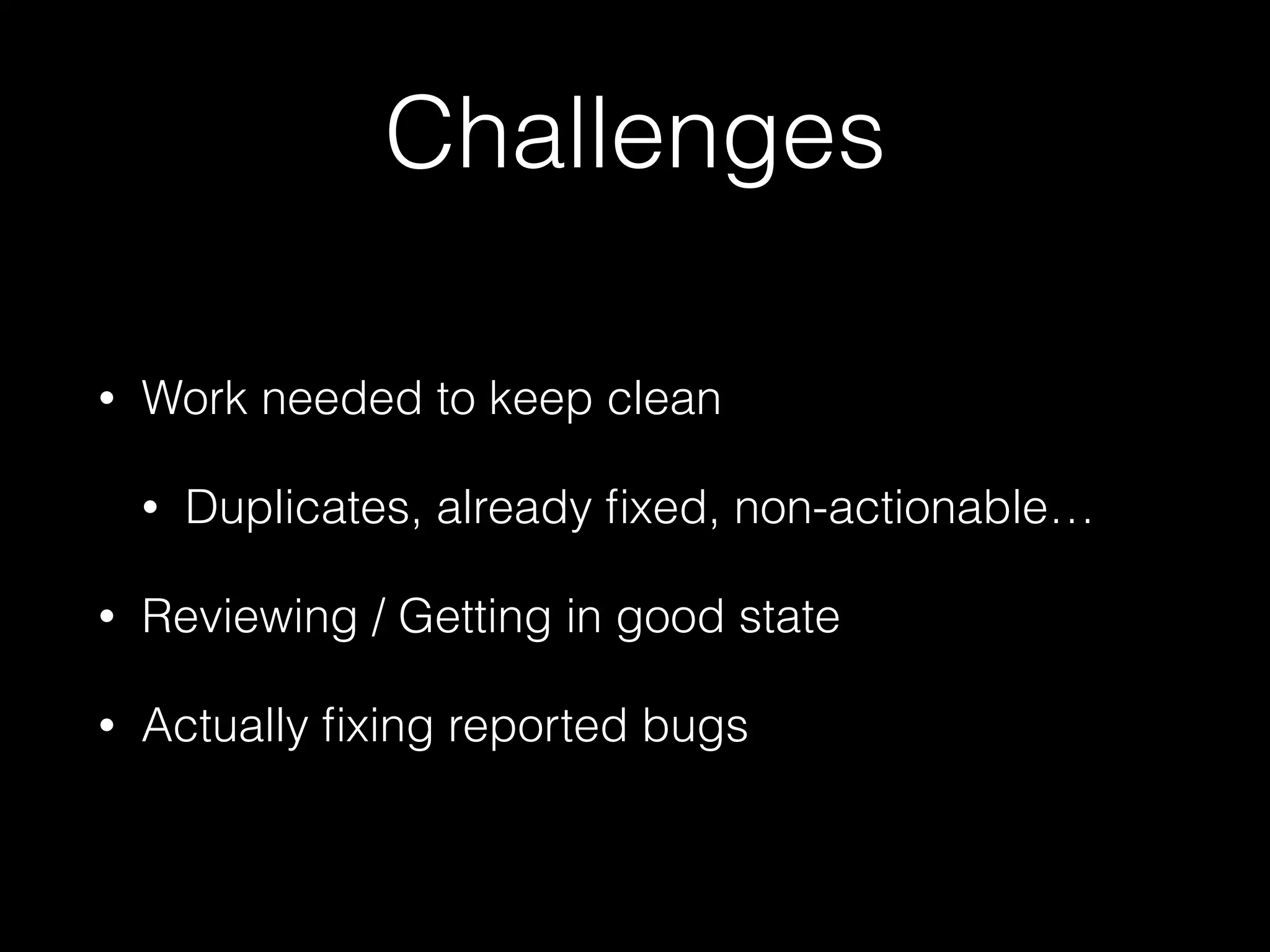 Challenges
• Work needed to keep clean
• Duplicates, already ﬁxed, non-actionable…
• Reviewing / Getting in good state
• Actually ﬁxing reported bugs
 