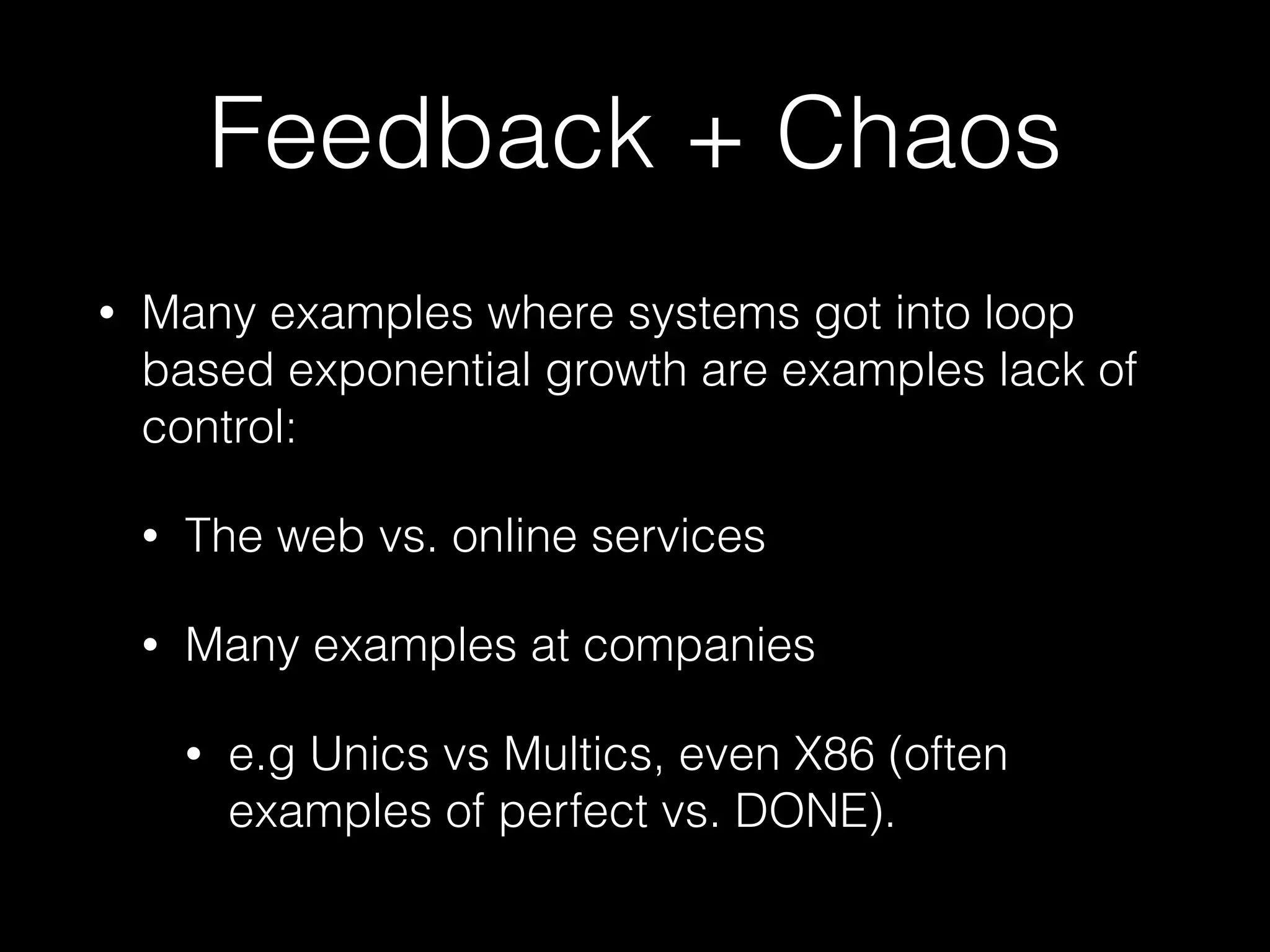 Feedback + Chaos
• Many examples where systems got into loop
based exponential growth are examples lack of
control:
• The web vs. online services
• Many examples at companies
• e.g Unics vs Multics, even X86 (often
examples of perfect vs. DONE).
 