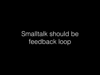 Smalltalk should be
feedback loop
 