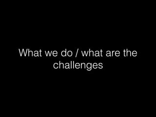 What we do / what are the
challenges
 