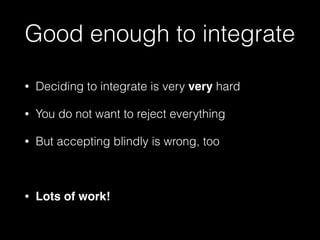 Good enough to integrate
• Deciding to integrate is very very hard
• You do not want to reject everything
• But accepting blindly is wrong, too
• Lots of work!
 