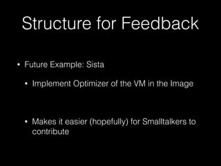 Structure for Feedback
• Future Example: Sista
• Implement Optimizer of the VM in the Image
• Makes it easier (hopefully) for Smalltalkers to
contribute
 