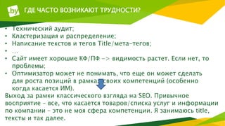 ГДЕ ЧАСТО ВОЗНИКАЮТ ТРУДНОСТИ?
• Технический аудит;
• Кластеризация и распределение;
• Написание текстов и тегов Title/мета-тегов;
• …
• Сайт имеет хорошие КФ/ПФ -> видимость растет. Если нет, то
проблемы;
• Оптимизатор может не понимать, что еще он может сделать
для роста позиций в рамках своих компетенций (особенно
когда касается ИМ).
Выход за рамки классического взгляда на SEO. Привычное
восприятие – все, что касается товаров/списка услуг и информации
по компании – это не моя сфера компетенции. Я занимаюсь title,
тексты и так далее.
 