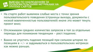 ВЫВОДЫ ПО НАБЛЮДЕНИЯМ ЗА
ПОЛЬЗОВАТЕЛЬСКИМИ МЕТРИКАМИ НА
ГРУППАХ САЙТОВ
• На старте работ выявляем слабые места с точки зрения
пользовательского поведения (страницы выхода, документы с
низкой вовлеченностью пользователей) иначе это может тянуть
проект вниз;
• Отслеживаем среднее количество запросов в топ за отдельные
периоды для понимания тенденции - рост/падение;
• Важно не упустить падение позиций при сильном шторме по
позициям в +/- и задумываться о пользовательских метриках
как можно раньше.
 