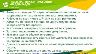 ТЕКСТОВАЯ ПЕРЕОПТИМИЗАЦИЯ-
>БАДЕН-БАДЕН
Что мы знаем:
• Алгоритм запущен 22 марта, обновляется постоянно и после
корректировки текстов позиции восстанавливаются;
• Работает по всем типов сайтов и по всем регионам;
• Алгоритм понижает позиции по документу (иногда
возвращаются без правок);
• Учитывается поведение пользователей на странице;
• Затронет переоптимизированные документы;
• Является частью общего алгоритма;
• Учитывает возможность наличия большого числа ключевых слов
на страницах листинга ИМ;
• Длина документа не так важна, важна переоптимизированность
текста;
• Обновленный вариант алгоритма за текстовую
 