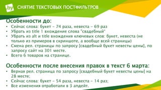 СНЯТИЕ ТЕКСТОВЫХ ПОСТФИЛЬТРОВ
Особенности до:
• Сейчас слова: букет - 74 раза, невеста - 69 раз
• Убрать из title 1 вхождение слова "свадебный“
• Убрать из alt и title вхождения ключевых слов: букет, невеста (не
только из примеров в скриншоте, а вообще всей страницы)
• Смена рел. страницы по запросу [свадебный букет невесты цены], по
запросу сайт на 301 месте.
• Всего 6 товаров на странице.
Особенности после внесения правок в текст 6 марта:
• Верная рел. страница по запросу [свадебный букет невесты цены] на
28 месте;
• Сейчас слова: букет - 54 раза, невеста - 14 раз;
• Все изменения отработали в 3 апдейт.
 