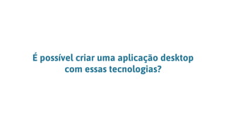 É possível criar uma aplicação desktop
com essas tecnologias?
 