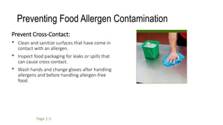 Preventing Food Allergen Contamination
Prevent Cross-Contact:
• Clean and sanitize surfaces that have come in
contact with an allergen.
• Inspect food packaging for leaks or spills that
can cause cross-contact.
• Wash hands and change gloves after handling
allergens and before handling allergen-free
food.
Page 1-5
 