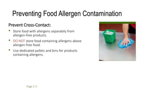 Preventing Food Allergen Contamination
Prevent Cross-Contact:
• Store food with allergens separately from
allergen-free products.
• DO NOT store food containing allergens above
allergen-free food.
• Use dedicated pallets and bins for products
containing allergens.
Page 1-5
 