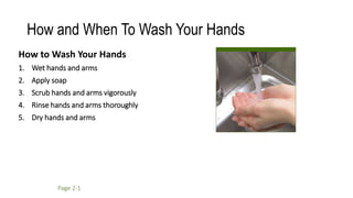 How and When To Wash Your Hands
How to Wash Your Hands
1. Wet hands and arms
2. Apply soap
3. Scrub hands and arms vigorously
4. Rinse hands and arms thoroughly
5. Dry hands and arms
Page 2-1
 