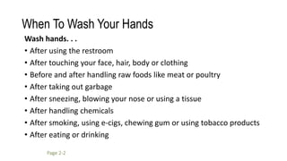 When To Wash Your Hands
Page 2-2
Wash hands. . .
• After using the restroom
• After touching your face, hair, body or clothing
• Before and after handling raw foods like meat or poultry
• After taking out garbage
• After sneezing, blowing your nose or using a tissue
• After handling chemicals
• After smoking, using e-cigs, chewing gum or using tobacco products
• After eating or drinking
 