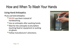 How and When To Wash Your Hands
Using Hand Antiseptics
•If you use hand antiseptics:
• NEVER use them instead of
handwashing.
•Use an antiseptic after washing hands.
• Wait for the antiseptic to dry before
touching food or equipment or putting
on gloves.
•Follow manufacturer’s directions.
Page 2-4
 