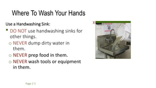 Where To Wash Your Hands
Use a Handwashing Sink:
• DO NOT use handwashing sinks for
other things.
o NEVER dump dirty water in
them.
o NEVER prep food in them.
o NEVER wash tools or equipment
in them.
X
Page 2-5
 