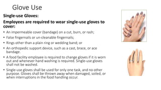 Glove Use
Single-use Gloves:
Employees are required to wear single-use gloves to
cover:
• An impermeable cover (bandage) on a cut, burn, or rash;
• False fingernails or un-cleanable fingernails;
• Rings other than a plain ring or wedding band; or
• An orthopedic support device, such as a cast, brace, or ace
bandage.
• A food facility employee is required to change gloves if it is worn
out and whenever hand washing is required. Single-use gloves
shall not be washed.
• Single-use gloves shall be used for only one task, and no other
purpose. Gloves shall be thrown away when damaged, soiled, or
when interruptions in the food handling occur.
 
