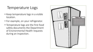 Temperature Logs
• Keep temperature logs in a visible
location.
• For example, on your refrigerator.
• Temperature logs are the first food
safety documents the Department
of Environmental Health requests
during an inspection.
 