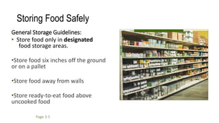 Storing Food Safely
General Storage Guidelines:
• Store food only in designated
food storage areas.
•Store food six inches off the ground
or on a pallet
•Store food away from walls
•Store ready-to-eat food above
uncooked food
Page 3-5
 