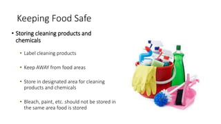 Keeping Food Safe
• Storing cleaning products and
chemicals
• Label cleaning products
• Keep AWAY from food areas
• Store in designated area for cleaning
products and chemicals
• Bleach, paint, etc. should not be stored in
the same area food is stored
 
