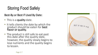 Storing Food Safely
Best-By or Best if Used By Date:
• This is a quality date.
• It tells clients the date by which the
product should be eaten for best
flavor or quality.
• The product is still safe to eat past
this date after the quality date,
however, the quality slowly begins to
lose nutrients and the quality begins
to lessen.
Page 3-7
 
