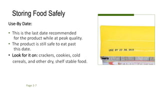 Storing Food Safely
Use-By Date:
• This is the last date recommended
for the product while at peak quality.
• The product is still safe to eat past
this date.
• Look for it on: crackers, cookies, cold
cereals, and other dry, shelf stable food.
Page 3-7
 