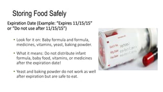 Storing Food Safely
Expiration Date (Example: “Expires 11/15/15”
or “Do not use after 11/15/15”)
• Look for it on: Baby formula and formula,
medicines, vitamins, yeast, baking powder.
• What it means: Do not distribute infant
formula, baby food, vitamins, or medicines
after the expiration date!
• Yeast and baking powder do not work as well
after expiration but are safe to eat.
 