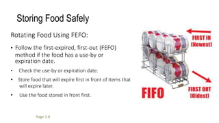 Storing Food Safely
Rotating Food Using FEFO:
• Follow the first-expired, first-out (FEFO)
method if the food has a use-by or
expiration date.
• Check the use-by or expiration date.
• Store food that will expire first in front of items that
will expire later.
• Use the food stored in front first.
Page 3-8
 